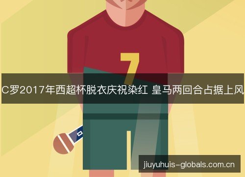 C罗2017年西超杯脱衣庆祝染红 皇马两回合占据上风 C罗2017年西超杯脱衣庆祝染红 皇马两回合占据上风